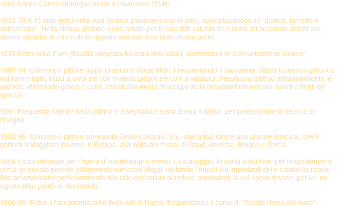 1962 Nasce Carmo Henrique Vieira a Guarulhos SP-Br. 1975-78 A 13 anni entra nella epa (scuola panamericana di arte), specializzandosi in “grafica, fumetto e animazione”. Nello stesso periodo viene notato per le sue doti calcistiche e inizia ad accedere ai test per alcune squadre di cálcio della regione sud-est dello stato di san paolo. 1979 Entra nella Fiam (facoltà integrata Alcantra Machado), laureandosi in “comunicazione sociale”. 1989-94 Conosce il pittore nippo-brasiliano Jorge Mori. Frequentando il suo atelier studia la tecnica pittorica dei fiamminghi; inizia a lavorare con materia pittorica e con la velatura. Prepara lui stesso artigianalmente le sue tele utilizzando gesso e colla; allo stesso modo si occupa della preparazione dei suoi colori e degli olii speciali. 1991 Frequenta l’atelier della pittrice e disegnatrice russa Elena Nikitina, per perfezionare la tecnica di disegno. 1992-96 Conosce il pittore surrealista Octavio Araujo. Tra i due artisti nasce una grande amicizia, che li porterà a viaggiare insieme in Europa, alla volta dei musei di Gand, Anversa, Bruges e Roma. 1994 Il suo interesse per l’opera di michelangelo merisi, il caravaggio, lo porta a stabilirsi per lungo tempo a roma. In questo periodo intraprende numerosi viaggi, visitando i musei più importanti delle capitali europee, fino ad avvicinarsi particolarmente allo stile dell’artista olandese rembrandt, la cui opera rimane, per lui, un significativo punto di riferimento. 1996-99 Entra all’accademia delle Belle Arti di Roma, frequentando il corso di “Scuola libera del nudo”.