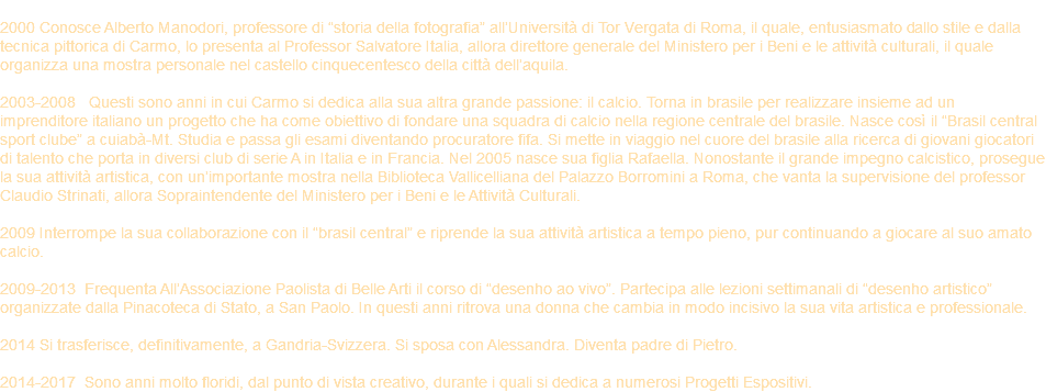 &nbsp;2000 Conosce Alberto Manodori, professore di “storia della fotografia” all’Università di Tor Vergata di Roma, il quale, entusiasmato dallo stile e dalla tecnica pittorica di Carmo, lo presenta al Professor Salvatore Italia, allora direttore generale del Ministero per i Beni e le attività culturali, il quale organizza una mostra personale nel castello cinquecentesco della città dell’aquila. 2003-2008 Questi sono anni in cui Carmo si dedica alla sua altra grande passione: il calcio. Torna in brasile per realizzare insieme ad un imprenditore italiano un progetto che ha come obiettivo di fondare una squadra di calcio nella regione centrale del brasile. Nasce così il “Brasil central sport clube” a cuiabà-Mt. Studia e passa gli esami diventando procuratore fifa. Si mette in viaggio nel cuore del brasile alla ricerca di giovani giocatori di talento che porta in diversi club di serie A in Italia e in Francia. Nel 2005 nasce sua figlia Rafaella. Nonostante il grande impegno calcistico, prosegue la sua attività artistica, con un’importante mostra nella Biblioteca Vallicelliana del Palazzo Borromini a Roma, che vanta la supervisione del professor Claudio Strinati, allora Sopraintendente del Ministero per i Beni e le Attività Culturali. 2009 Interrompe la sua collaborazione con il “brasil central” e riprende la sua attività artistica a tempo pieno, pur continuando a giocare al suo amato calcio. 2009-2013 Frequenta All’Associazione Paolista di Belle Arti il corso di “desenho ao vivo”. Partecipa alle lezioni settimanali di “desenho artistico” organizzate dalla Pinacoteca di Stato, a San Paolo. In questi anni ritrova una donna che cambia in modo incisivo la sua vita artistica e professionale. 2014 Si trasferisce, definitivamente, a Gandria-Svizzera. Si sposa con Alessandra. Diventa padre di Pietro. 2014-2017 Sono anni molto floridi, dal punto di vista creativo, durante i quali si dedica a numerosi Progetti Espositivi.